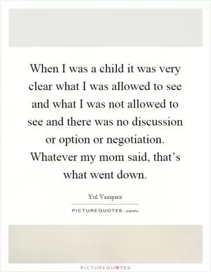 When I was a child it was very clear what I was allowed to see and what I was not allowed to see and there was no discussion or option or negotiation. Whatever my mom said, that’s what went down Picture Quote #1