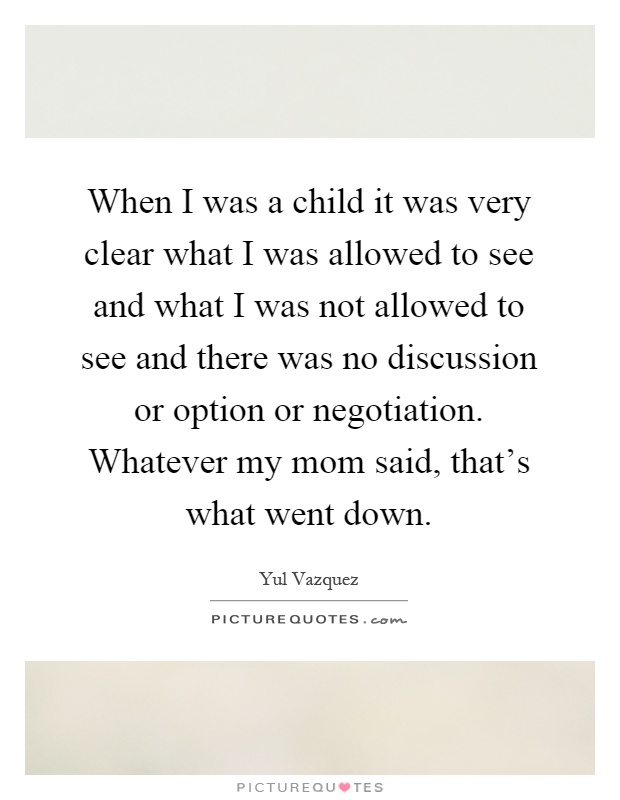 When I was a child it was very clear what I was allowed to see and what I was not allowed to see and there was no discussion or option or negotiation. Whatever my mom said, that's what went down Picture Quote #1