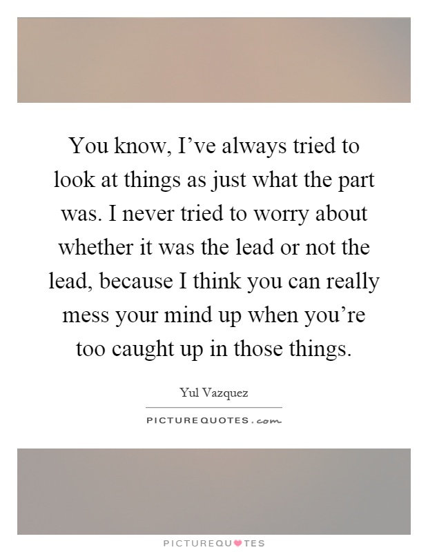 You know, I've always tried to look at things as just what the part was. I never tried to worry about whether it was the lead or not the lead, because I think you can really mess your mind up when you're too caught up in those things Picture Quote #1
