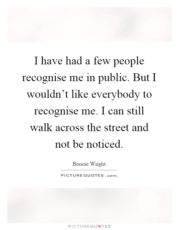 I have had a few people recognise me in public. But I wouldn't like everybody to recognise me. I can still walk across the street and not be noticed Picture Quote #1