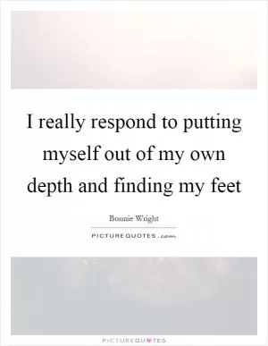 I really respond to putting myself out of my own depth and finding my feet Picture Quote #1