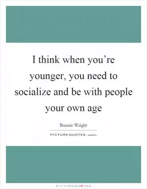 I think when you’re younger, you need to socialize and be with people your own age Picture Quote #1