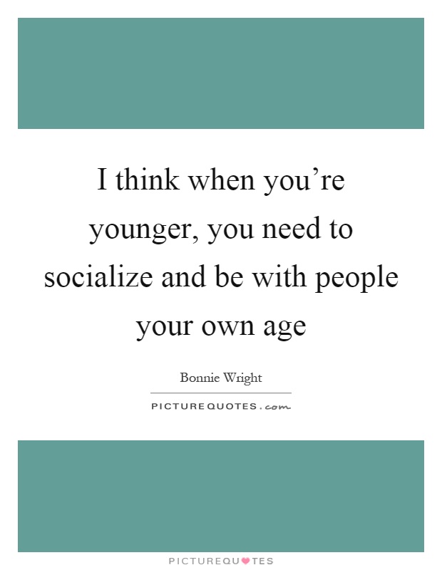 I think when you're younger, you need to socialize and be with people your own age Picture Quote #1
