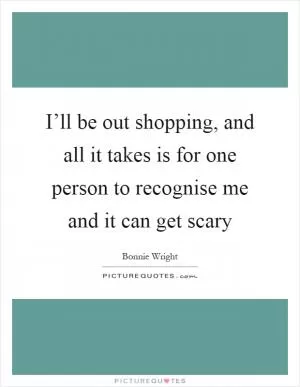 I’ll be out shopping, and all it takes is for one person to recognise me and it can get scary Picture Quote #1