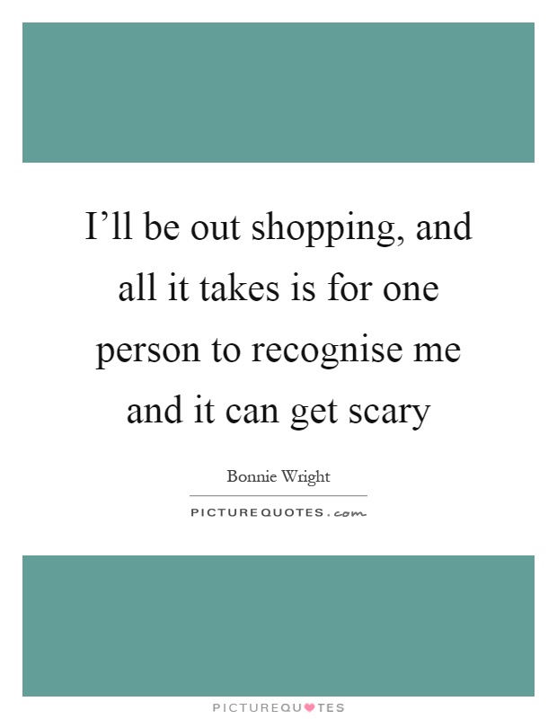 I'll be out shopping, and all it takes is for one person to recognise me and it can get scary Picture Quote #1