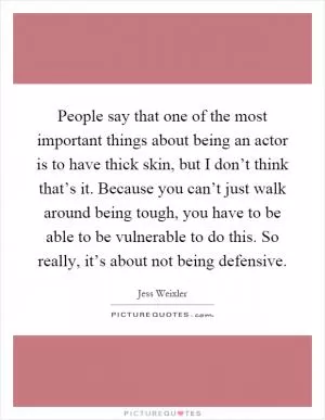 People say that one of the most important things about being an actor is to have thick skin, but I don’t think that’s it. Because you can’t just walk around being tough, you have to be able to be vulnerable to do this. So really, it’s about not being defensive Picture Quote #1