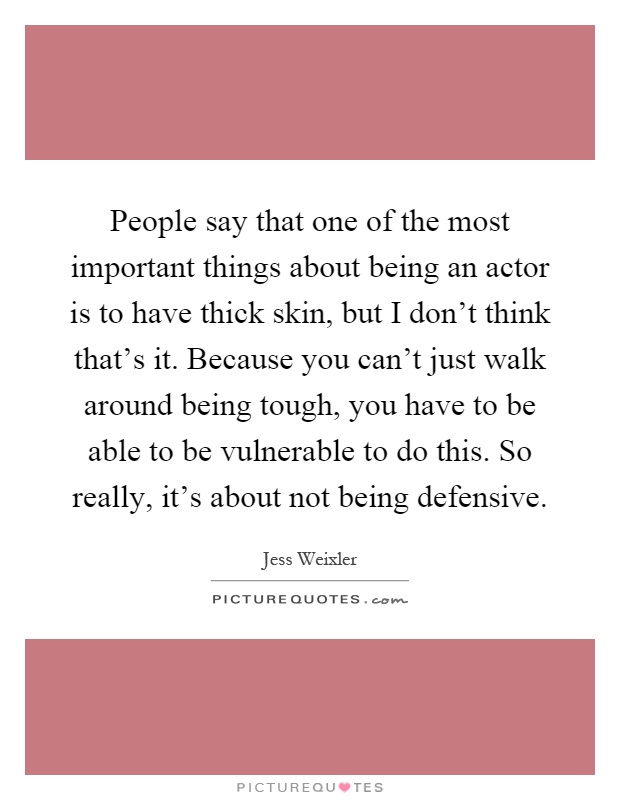 People say that one of the most important things about being an actor is to have thick skin, but I don't think that's it. Because you can't just walk around being tough, you have to be able to be vulnerable to do this. So really, it's about not being defensive Picture Quote #1