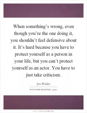 When something’s wrong, even though you’re the one doing it, you shouldn’t feel defensive about it. It’s hard because you have to protect yourself as a person in your life, but you can’t protect yourself as an actor. You have to just take criticism Picture Quote #1