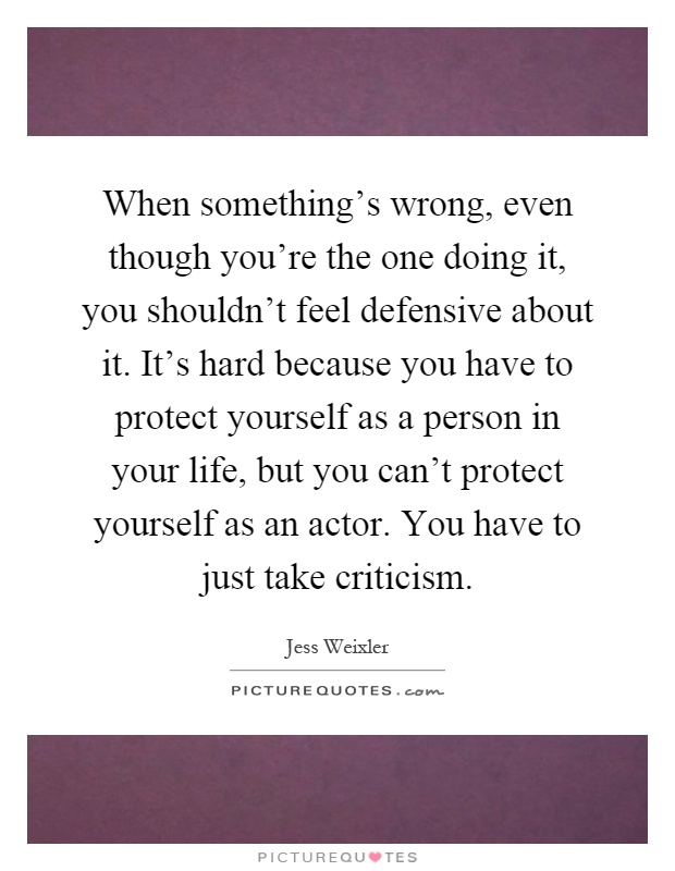 When something's wrong, even though you're the one doing it, you shouldn't feel defensive about it. It's hard because you have to protect yourself as a person in your life, but you can't protect yourself as an actor. You have to just take criticism Picture Quote #1