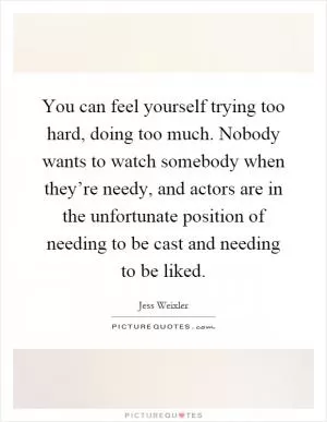 You can feel yourself trying too hard, doing too much. Nobody wants to watch somebody when they’re needy, and actors are in the unfortunate position of needing to be cast and needing to be liked Picture Quote #1