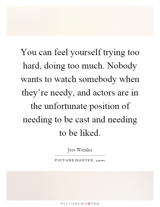 You can feel yourself trying too hard, doing too much. Nobody wants to watch somebody when they're needy, and actors are in the unfortunate position of needing to be cast and needing to be liked Picture Quote #1