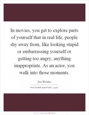 In movies, you get to explore parts of yourself that in real life, people shy away from, like looking stupid or embarrassing yourself or getting too angry, anything inappropriate. As an actor, you walk into those moments Picture Quote #1