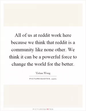 All of us at reddit work here because we think that reddit is a community like none other. We think it can be a powerful force to change the world for the better Picture Quote #1