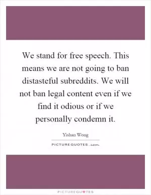 We stand for free speech. This means we are not going to ban distasteful subreddits. We will not ban legal content even if we find it odious or if we personally condemn it Picture Quote #1