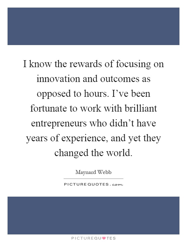 I know the rewards of focusing on innovation and outcomes as opposed to hours. I've been fortunate to work with brilliant entrepreneurs who didn't have years of experience, and yet they changed the world Picture Quote #1