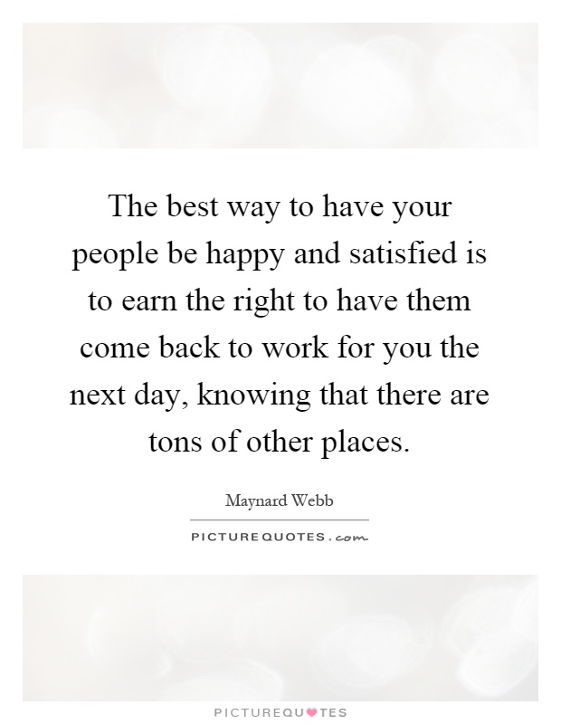 The best way to have your people be happy and satisfied is to earn the right to have them come back to work for you the next day, knowing that there are tons of other places Picture Quote #1