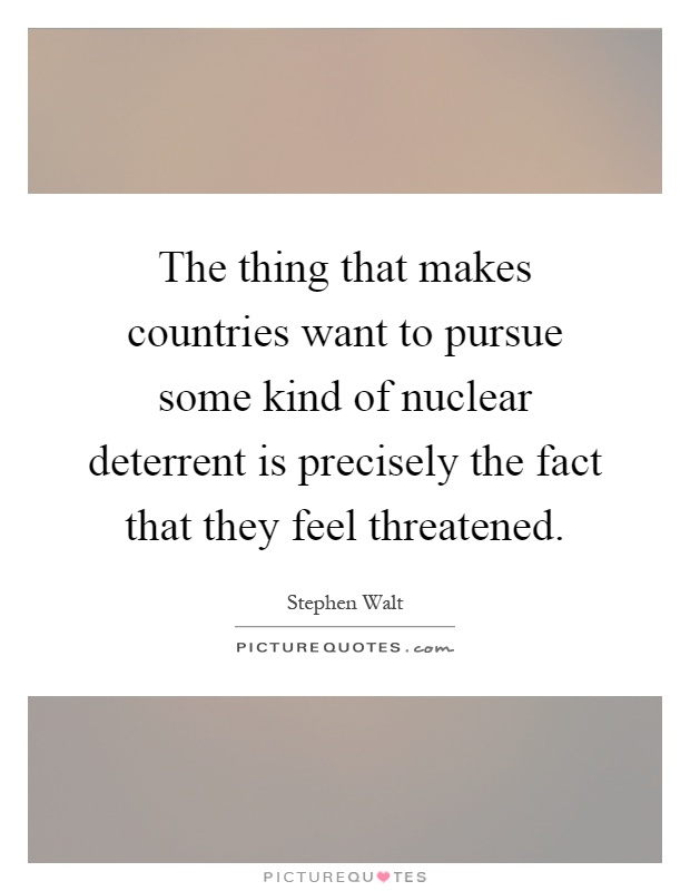 The thing that makes countries want to pursue some kind of nuclear deterrent is precisely the fact that they feel threatened Picture Quote #1