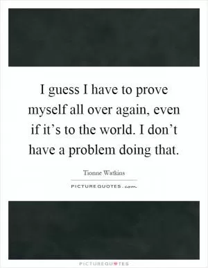 I guess I have to prove myself all over again, even if it’s to the world. I don’t have a problem doing that Picture Quote #1