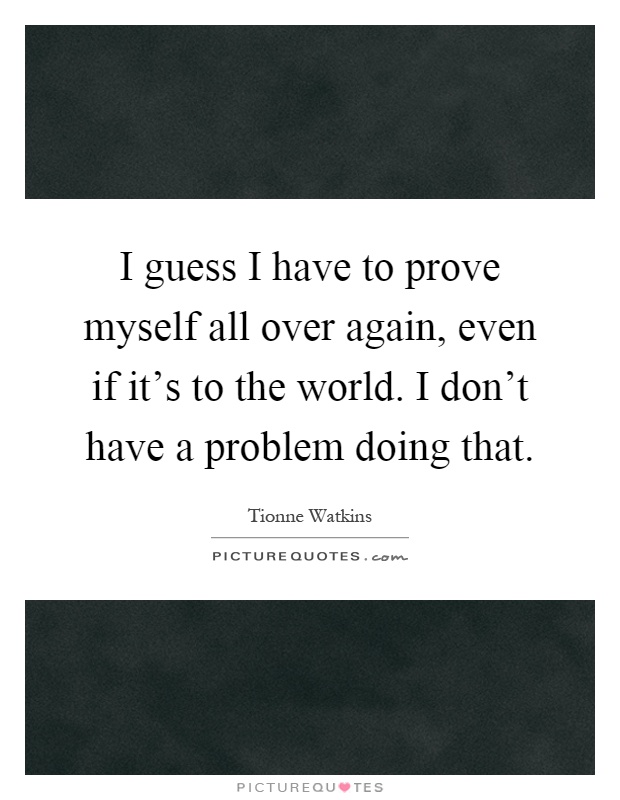 I guess I have to prove myself all over again, even if it's to the world. I don't have a problem doing that Picture Quote #1