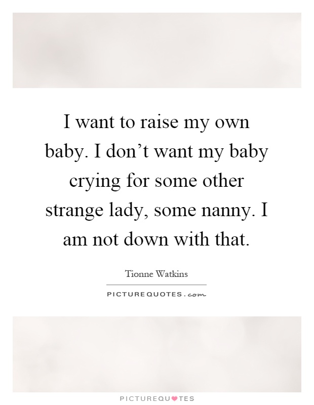 I want to raise my own baby. I don't want my baby crying for some other strange lady, some nanny. I am not down with that Picture Quote #1