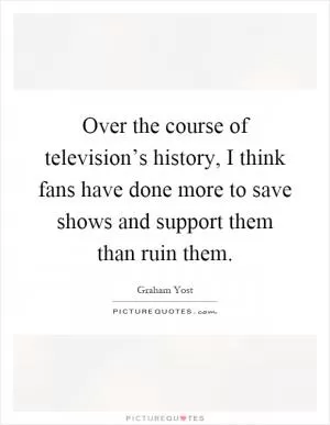 Over the course of television’s history, I think fans have done more to save shows and support them than ruin them Picture Quote #1