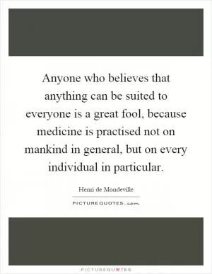 Anyone who believes that anything can be suited to everyone is a great fool, because medicine is practised not on mankind in general, but on every individual in particular Picture Quote #1