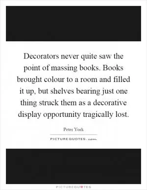 Decorators never quite saw the point of massing books. Books brought colour to a room and filled it up, but shelves bearing just one thing struck them as a decorative display opportunity tragically lost Picture Quote #1