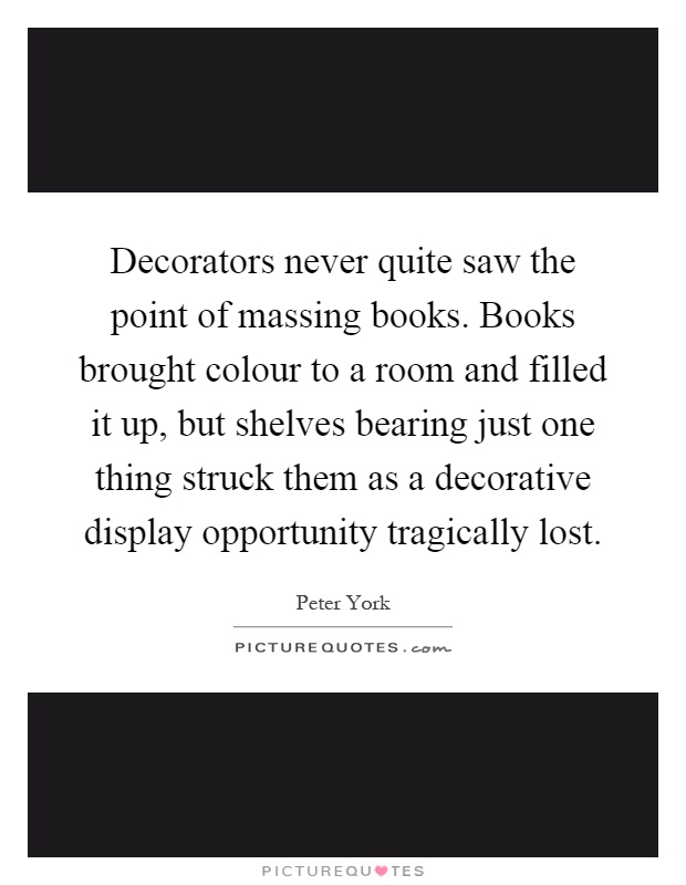 Decorators never quite saw the point of massing books. Books brought colour to a room and filled it up, but shelves bearing just one thing struck them as a decorative display opportunity tragically lost Picture Quote #1