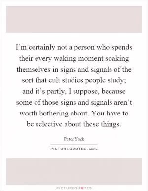 I’m certainly not a person who spends their every waking moment soaking themselves in signs and signals of the sort that cult studies people study; and it’s partly, I suppose, because some of those signs and signals aren’t worth bothering about. You have to be selective about these things Picture Quote #1