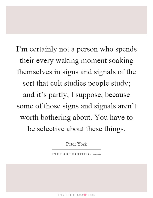 I'm certainly not a person who spends their every waking moment soaking themselves in signs and signals of the sort that cult studies people study; and it's partly, I suppose, because some of those signs and signals aren't worth bothering about. You have to be selective about these things Picture Quote #1