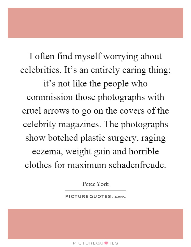 I often find myself worrying about celebrities. It's an entirely caring thing; it's not like the people who commission those photographs with cruel arrows to go on the covers of the celebrity magazines. The photographs show botched plastic surgery, raging eczema, weight gain and horrible clothes for maximum schadenfreude Picture Quote #1