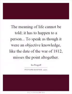 The meaning of life cannot be told; it has to happen to a person... To speak as though it were an objective knowledge, like the date of the war of 1812, misses the point altogether Picture Quote #1