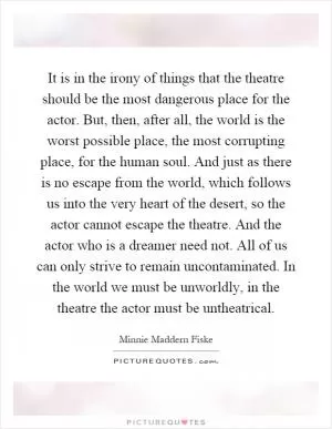 It is in the irony of things that the theatre should be the most dangerous place for the actor. But, then, after all, the world is the worst possible place, the most corrupting place, for the human soul. And just as there is no escape from the world, which follows us into the very heart of the desert, so the actor cannot escape the theatre. And the actor who is a dreamer need not. All of us can only strive to remain uncontaminated. In the world we must be unworldly, in the theatre the actor must be untheatrical Picture Quote #1