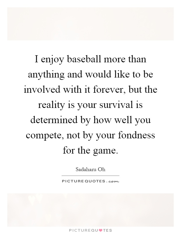 I enjoy baseball more than anything and would like to be involved with it forever, but the reality is your survival is determined by how well you compete, not by your fondness for the game Picture Quote #1