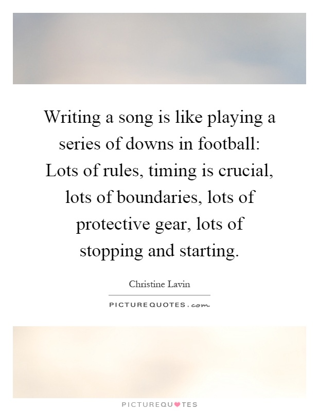 Writing a song is like playing a series of downs in football: Lots of rules, timing is crucial, lots of boundaries, lots of protective gear, lots of stopping and starting Picture Quote #1