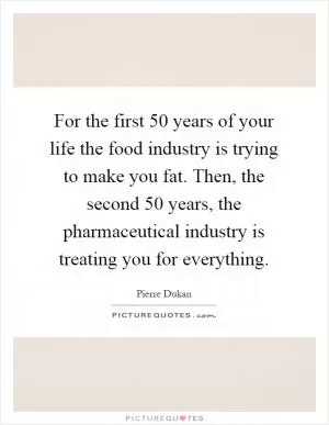 For the first 50 years of your life the food industry is trying to make you fat. Then, the second 50 years, the pharmaceutical industry is treating you for everything Picture Quote #1