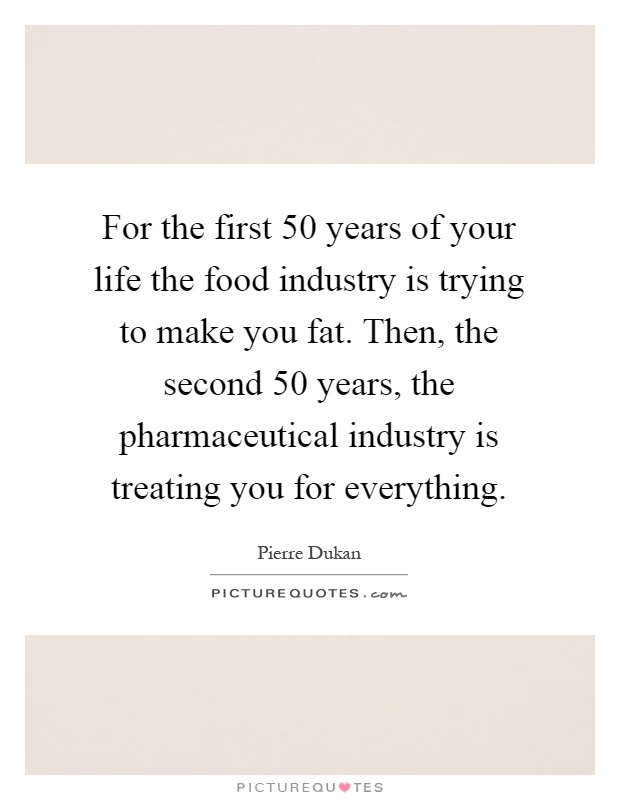 For the first 50 years of your life the food industry is trying to make you fat. Then, the second 50 years, the pharmaceutical industry is treating you for everything Picture Quote #1