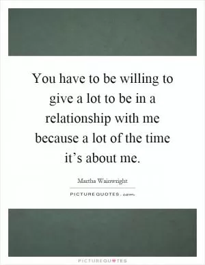 You have to be willing to give a lot to be in a relationship with me because a lot of the time it’s about me Picture Quote #1