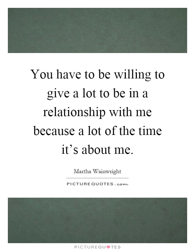 You have to be willing to give a lot to be in a relationship with me because a lot of the time it's about me Picture Quote #1