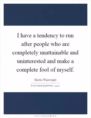 I have a tendency to run after people who are completely unattainable and uninterested and make a complete fool of myself Picture Quote #1
