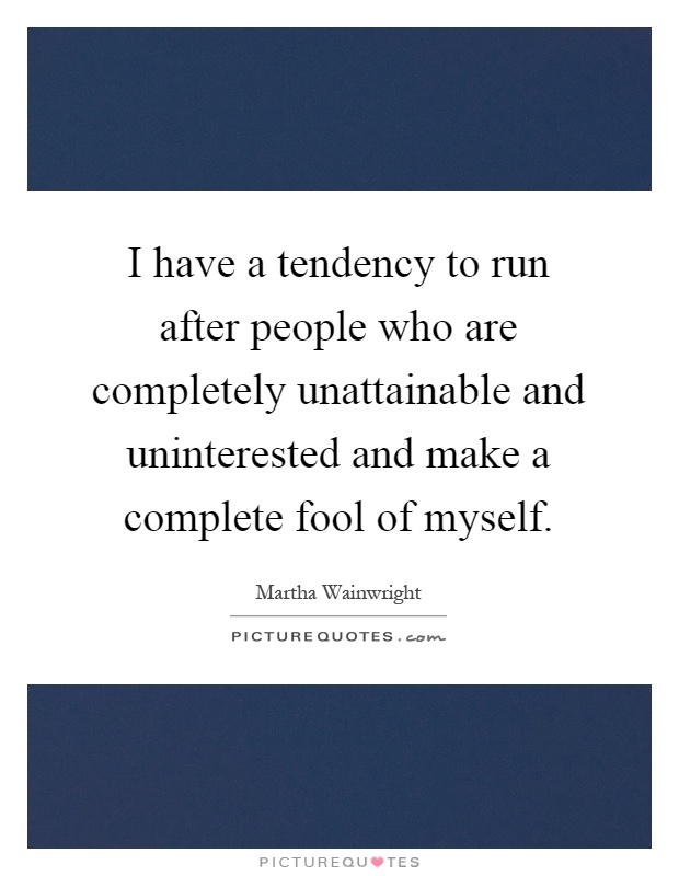 I have a tendency to run after people who are completely unattainable and uninterested and make a complete fool of myself Picture Quote #1