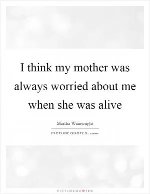 I think my mother was always worried about me when she was alive Picture Quote #1