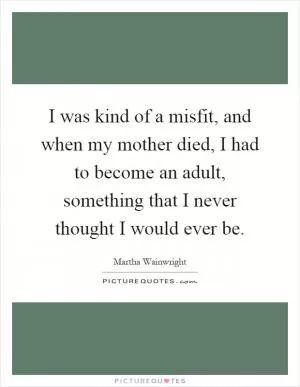 I was kind of a misfit, and when my mother died, I had to become an adult, something that I never thought I would ever be Picture Quote #1