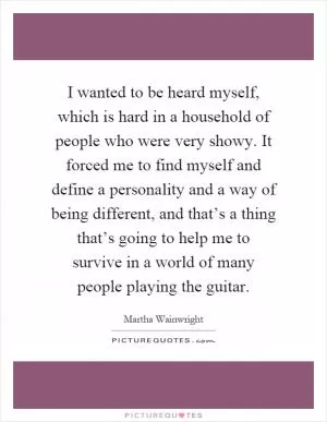 I wanted to be heard myself, which is hard in a household of people who were very showy. It forced me to find myself and define a personality and a way of being different, and that’s a thing that’s going to help me to survive in a world of many people playing the guitar Picture Quote #1