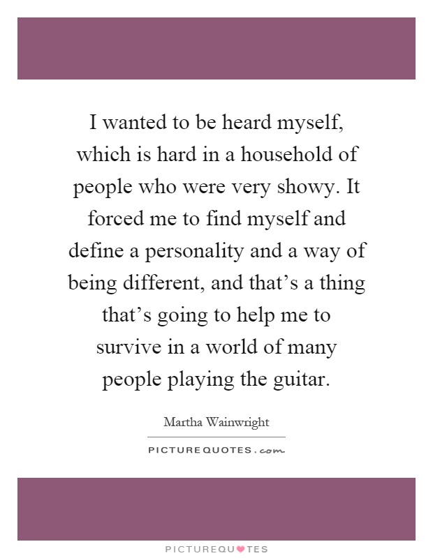 I wanted to be heard myself, which is hard in a household of people who were very showy. It forced me to find myself and define a personality and a way of being different, and that's a thing that's going to help me to survive in a world of many people playing the guitar Picture Quote #1