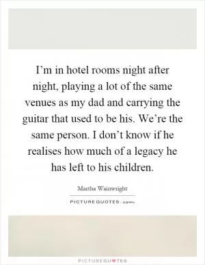 I’m in hotel rooms night after night, playing a lot of the same venues as my dad and carrying the guitar that used to be his. We’re the same person. I don’t know if he realises how much of a legacy he has left to his children Picture Quote #1