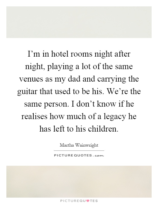 I'm in hotel rooms night after night, playing a lot of the same venues as my dad and carrying the guitar that used to be his. We're the same person. I don't know if he realises how much of a legacy he has left to his children Picture Quote #1