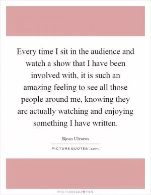 Every time I sit in the audience and watch a show that I have been involved with, it is such an amazing feeling to see all those people around me, knowing they are actually watching and enjoying something I have written Picture Quote #1