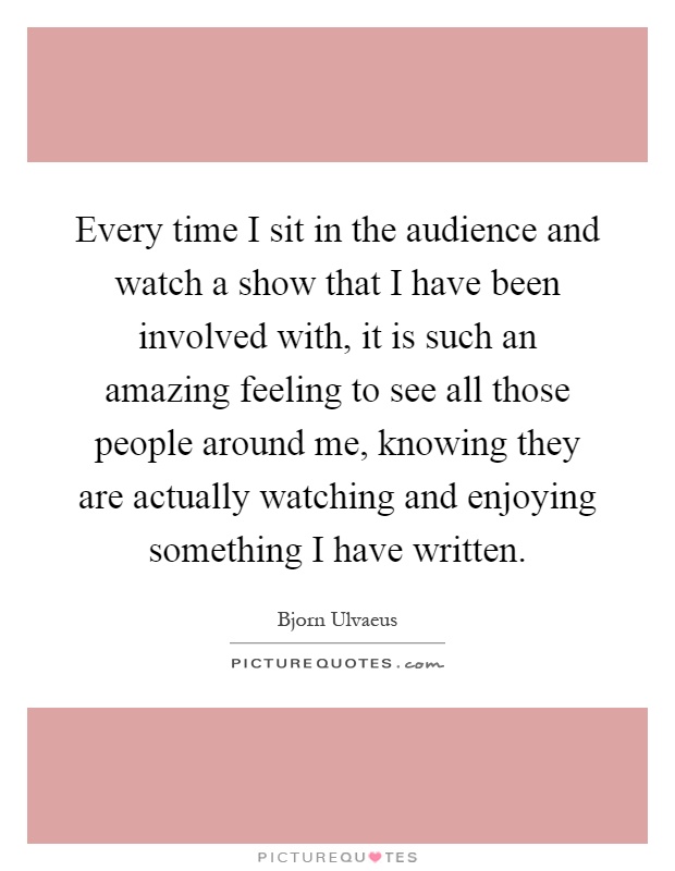Every time I sit in the audience and watch a show that I have been involved with, it is such an amazing feeling to see all those people around me, knowing they are actually watching and enjoying something I have written Picture Quote #1