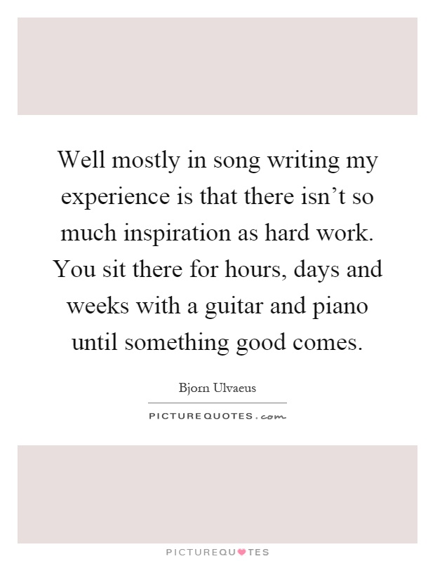 Well mostly in song writing my experience is that there isn't so much inspiration as hard work. You sit there for hours, days and weeks with a guitar and piano until something good comes Picture Quote #1